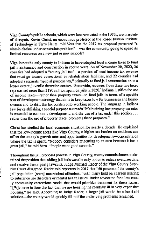 Vigo County’s public schools, which were last renovated in the 19705, are ina state: of disrepair. Kevin Christ, an economics professor at the Rose-Hulman Institute of Technology in Tere Haute, told Vera that the 2017 tax proposal presented “a classic choice under constraints problem”—was the community going to spend its limited resources on a new jail or new schools?  Vigo is not the only county in Indiana to have adopted local income taxes to fund jail maintenance and construction in recent years. As of November 20, 2020, 26 ‘counties had adopted a “county jail tax”—a portion of local income tax revenue that must go toward correctional or rehabilitation facilities, and 22 counties had adopted a separate “special purpose tax,” primarily to fund jail construction or, toa Tesser extent,juvenile detention centers.’ Statewide, revenues from these two taxes represented more than $190 million spent on jails in 2020. Indiana justifes the use: of income taxes—rather than property taxes—o fund jail in terms of a specific sortof development strategy that aims to keep taxes low for businesses and home- ‘owners and to shift the tax burden onto working people. Th language in Indiana Iaw for establishing a special purpose tax reads “Maintaining low property tax rates s essential to economic development, and the use of a tax nder this section ... . rather than the use of property taxes, promotes these purposes.”  Christ has studied the local economic situation for nearly a decade. He explained that for low-income areas like Vigo County, a higher tax burden on residents can affect the county’s growth rates and opportunities for development—depending on where the tax is speat. “Nobody considers relocating to an arca because it has a great jail” e told Vera. “People want good schools.™  proposal process in Vigo County, county commissioners main- tained the position that adding jal beds was the only option to reduce overcrowding and resolve the ongoing lawsaits. Judge Michael Rader of the Vigo County Supe- rior Court disagreed. Rader told reporters in 2017 that “60 percent of the county’s population [were] noa-violent offenders,” with many held on charges relating to substance use disorders or mental health issues. Rader advocated for a less cost- ly community corrections model that would prioritze treatment for these issues. “[W]e have to face the fact that we are housing the mentally il in very expensive housing,” he said. According to Judge Rader, a larger jail would be a band-aid solution—the county would quickly fil it f the underlying problems remained.  